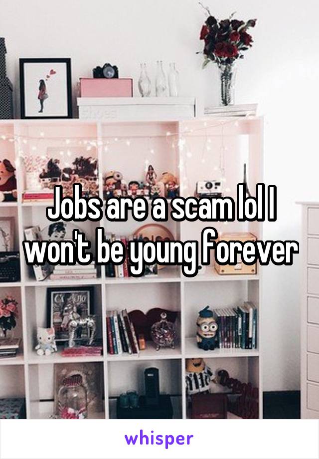 Jobs are a scam lol I won't be young forever