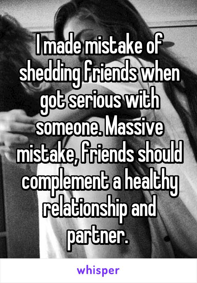 I made mistake of shedding friends when got serious with someone. Massive mistake, friends should complement a healthy relationship and partner. 