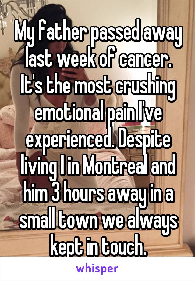 My father passed away last week of cancer. It's the most crushing emotional pain I've experienced. Despite living I in Montreal and him 3 hours away in a small town we always kept in touch.