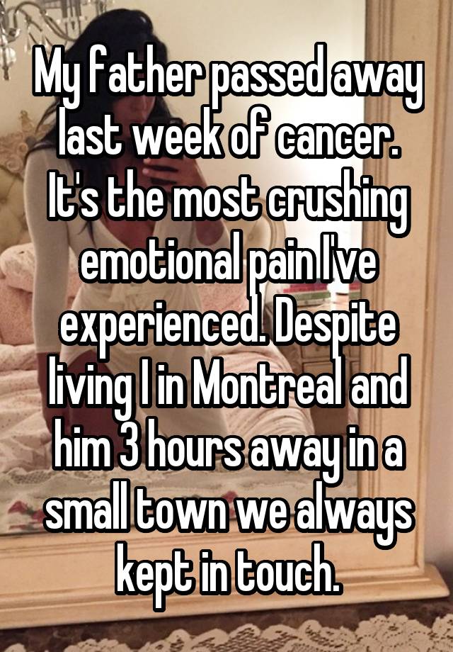 My father passed away last week of cancer. It's the most crushing emotional pain I've experienced. Despite living I in Montreal and him 3 hours away in a small town we always kept in touch.