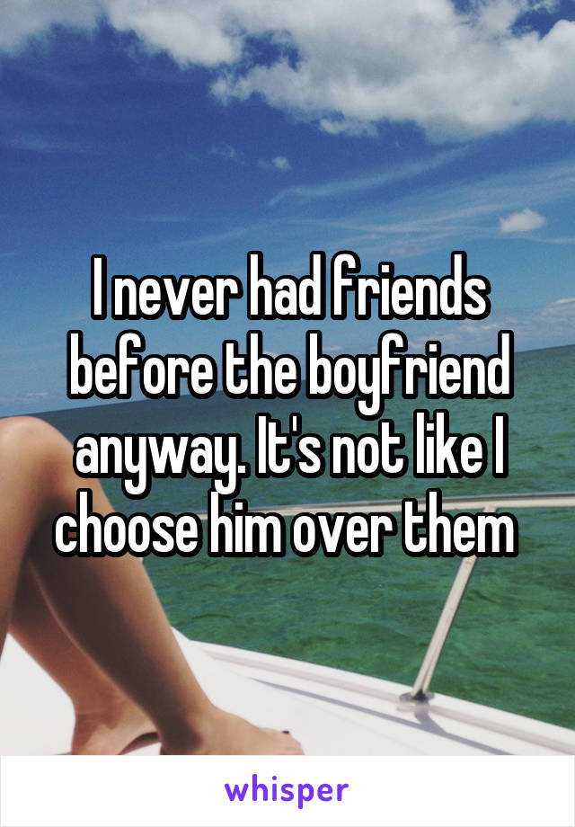 I never had friends before the boyfriend anyway. It's not like I choose him over them 