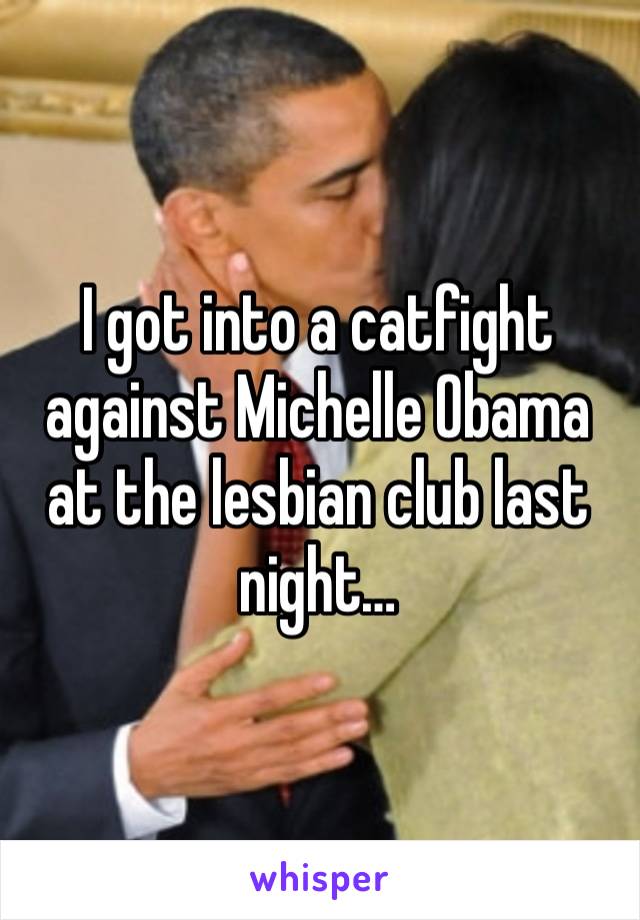 I got into a catfight against Michelle Obama at the lesbian club last night… 