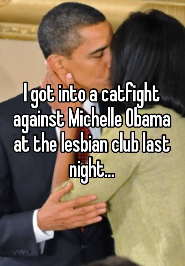 I got into a catfight against Michelle Obama at the lesbian club last night… 