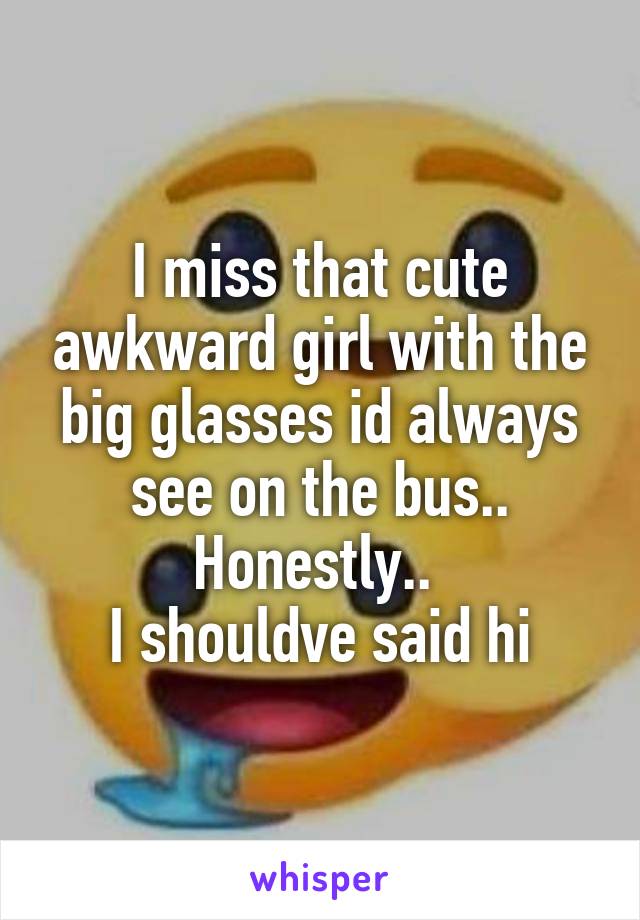 I miss that cute awkward girl with the big glasses id always see on the bus..
Honestly.. 
I shouldve said hi