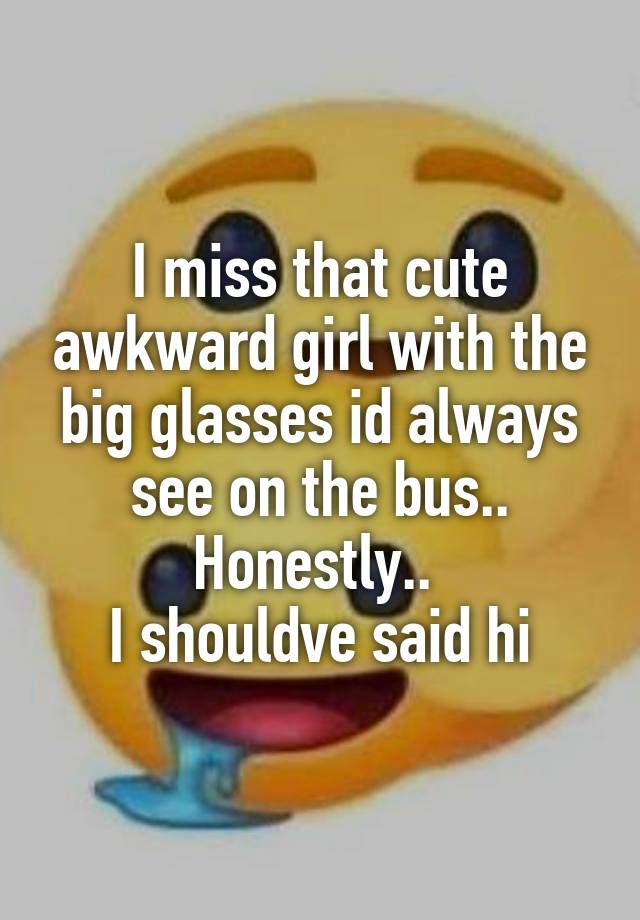 I miss that cute awkward girl with the big glasses id always see on the bus..
Honestly.. 
I shouldve said hi