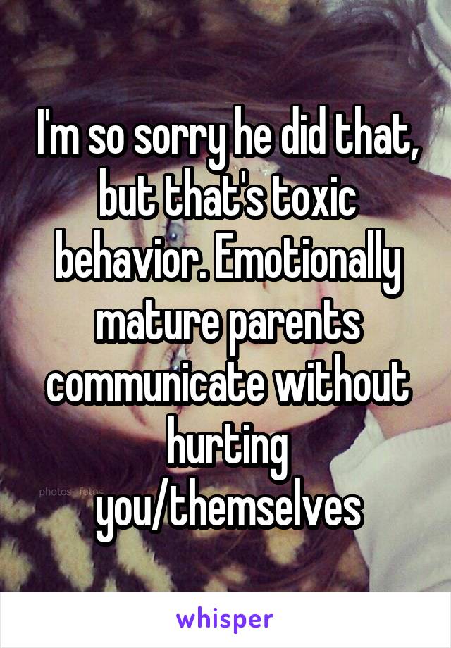 I'm so sorry he did that, but that's toxic behavior. Emotionally mature parents communicate without hurting you/themselves