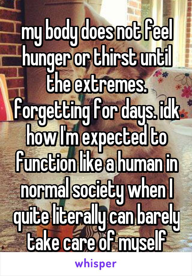 my body does not feel hunger or thirst until the extremes. forgetting for days. idk how I'm expected to function like a human in normal society when I quite literally can barely take care of myself