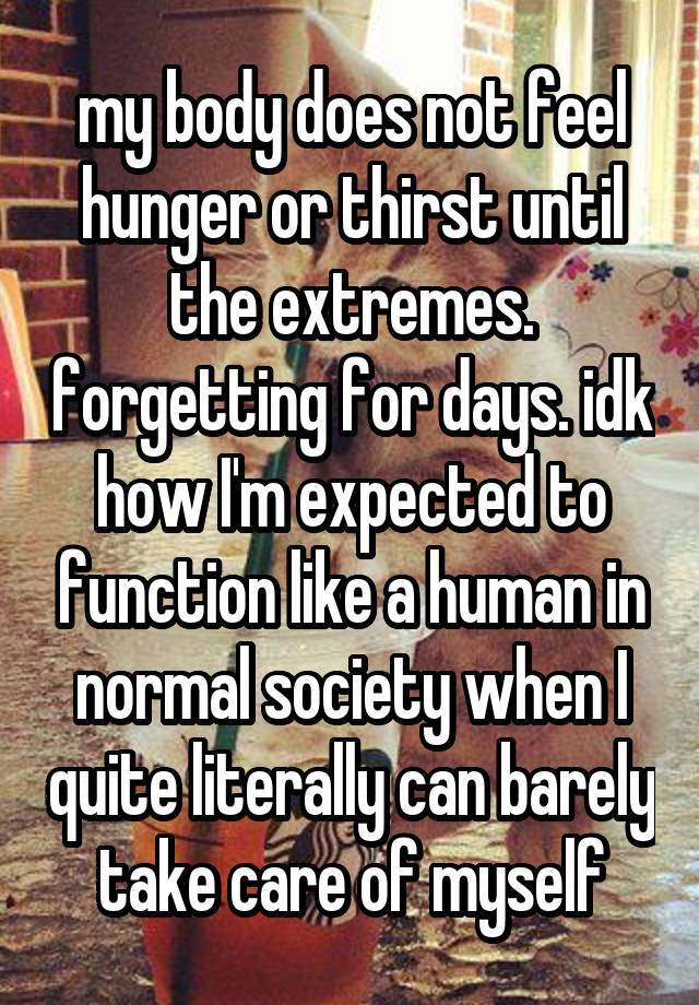 my body does not feel hunger or thirst until the extremes. forgetting for days. idk how I'm expected to function like a human in normal society when I quite literally can barely take care of myself