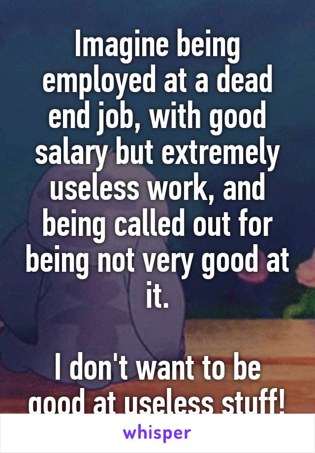 Imagine being employed at a dead end job, with good salary but extremely useless work, and being called out for being not very good at it.

I don't want to be good at useless stuff!