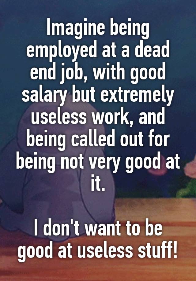 Imagine being employed at a dead end job, with good salary but extremely useless work, and being called out for being not very good at it.

I don't want to be good at useless stuff!