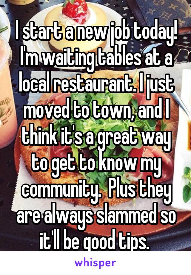 I start a new job today! I'm waiting tables at a local restaurant. I just moved to town, and I think it's a great way to get to know my community.  Plus they are always slammed so it'll be good tips. 