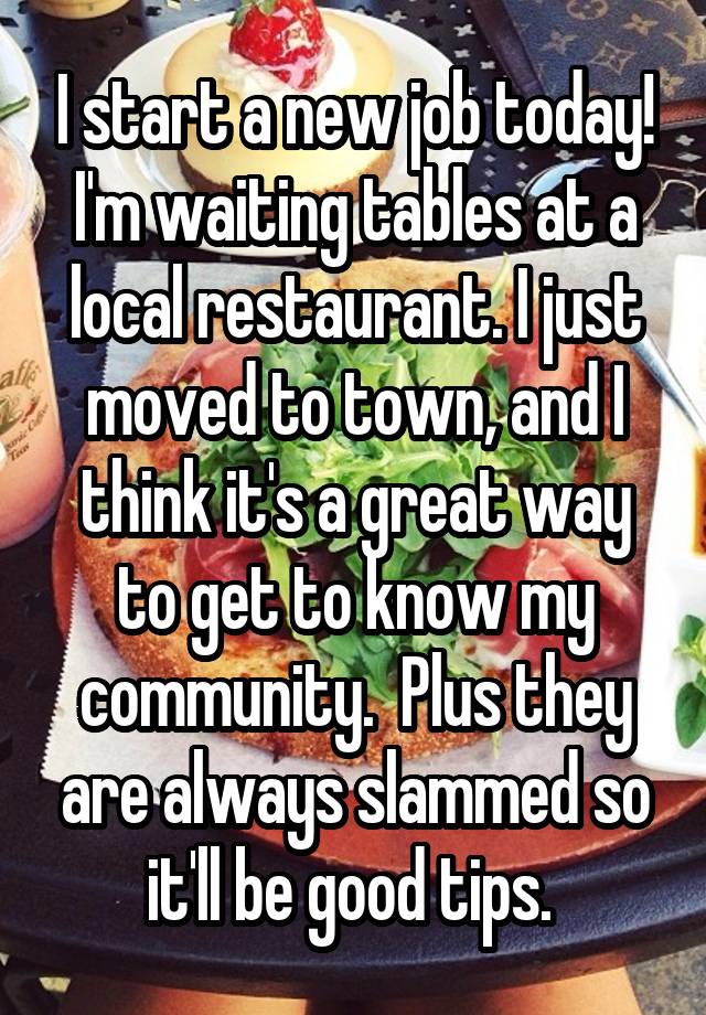 I start a new job today! I'm waiting tables at a local restaurant. I just moved to town, and I think it's a great way to get to know my community.  Plus they are always slammed so it'll be good tips. 