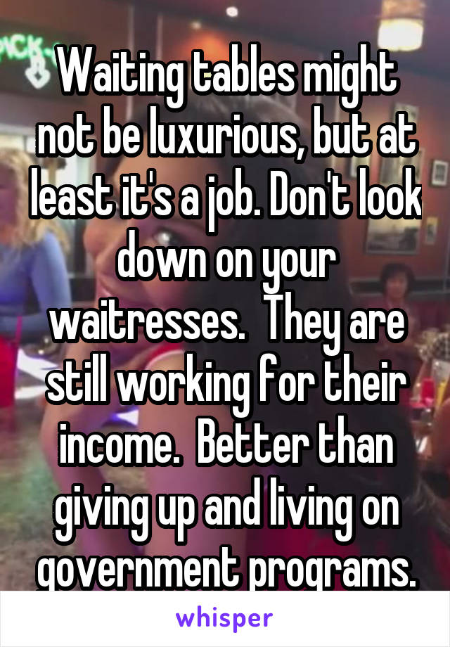 Waiting tables might not be luxurious, but at least it's a job. Don't look down on your waitresses.  They are still working for their income.  Better than giving up and living on government programs.