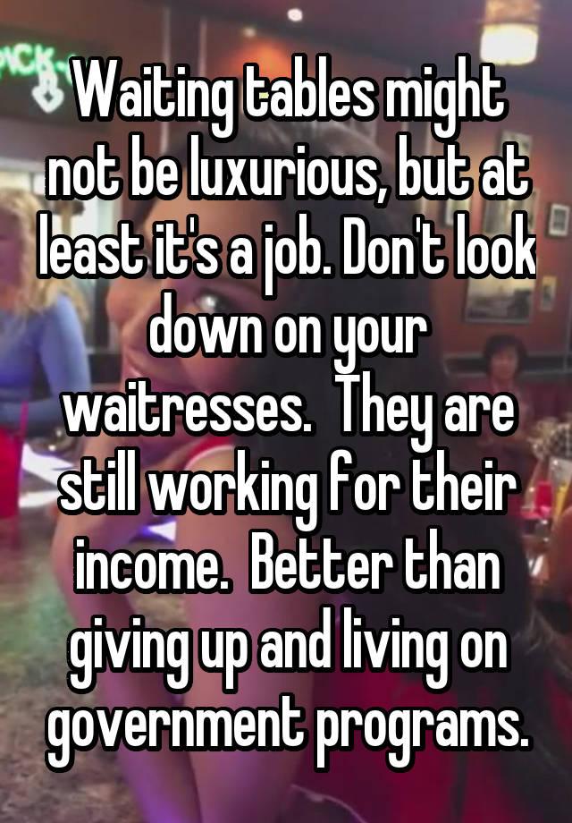 Waiting tables might not be luxurious, but at least it's a job. Don't look down on your waitresses.  They are still working for their income.  Better than giving up and living on government programs.