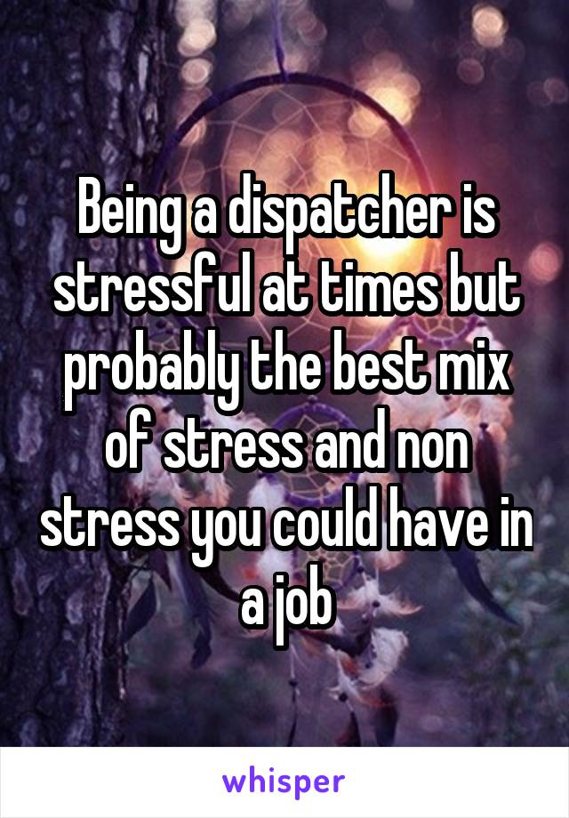 Being a dispatcher is stressful at times but probably the best mix of stress and non stress you could have in a job