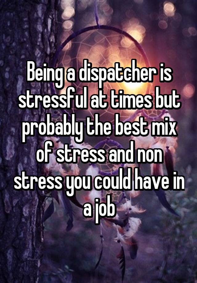 Being a dispatcher is stressful at times but probably the best mix of stress and non stress you could have in a job