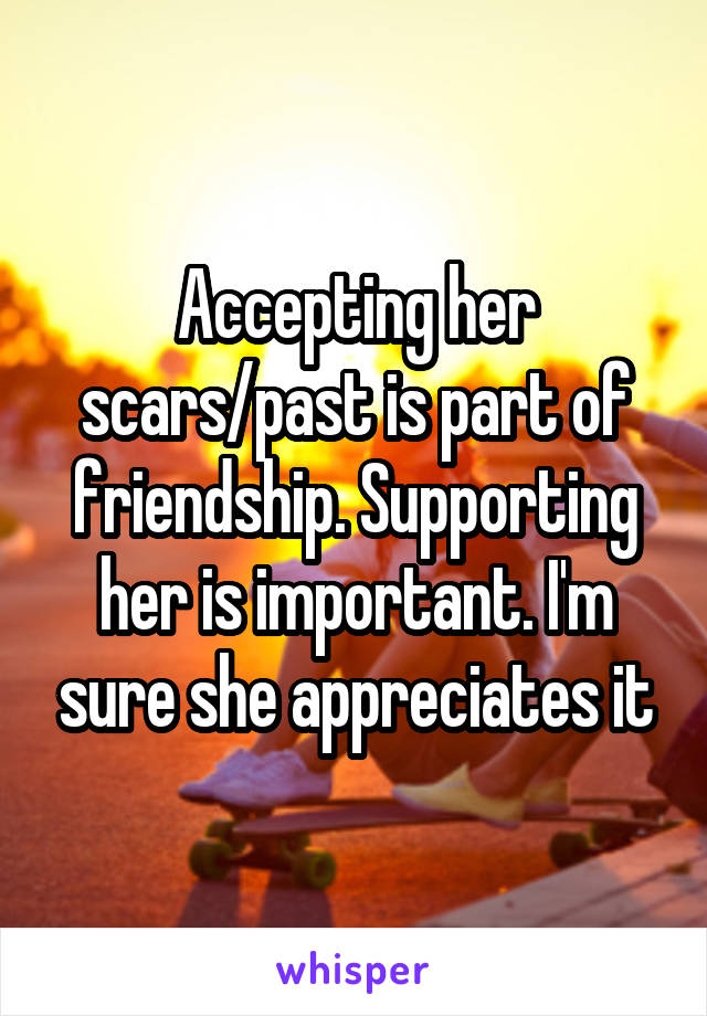 Accepting her scars/past is part of friendship. Supporting her is important. I'm sure she appreciates it