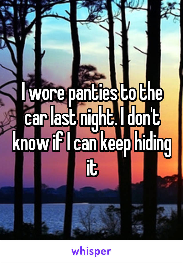 I wore panties to the car last night. I don't know if I can keep hiding it