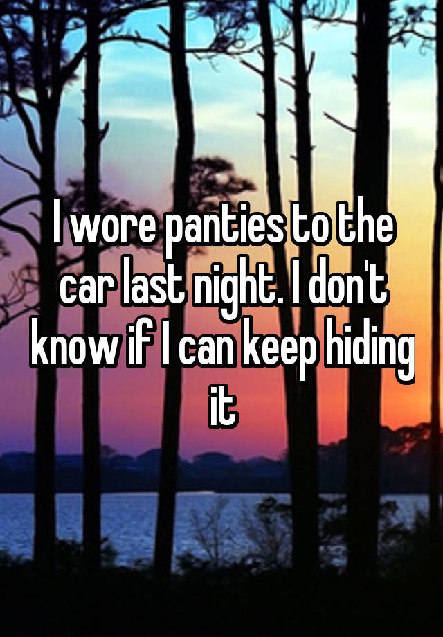 I wore panties to the car last night. I don't know if I can keep hiding it