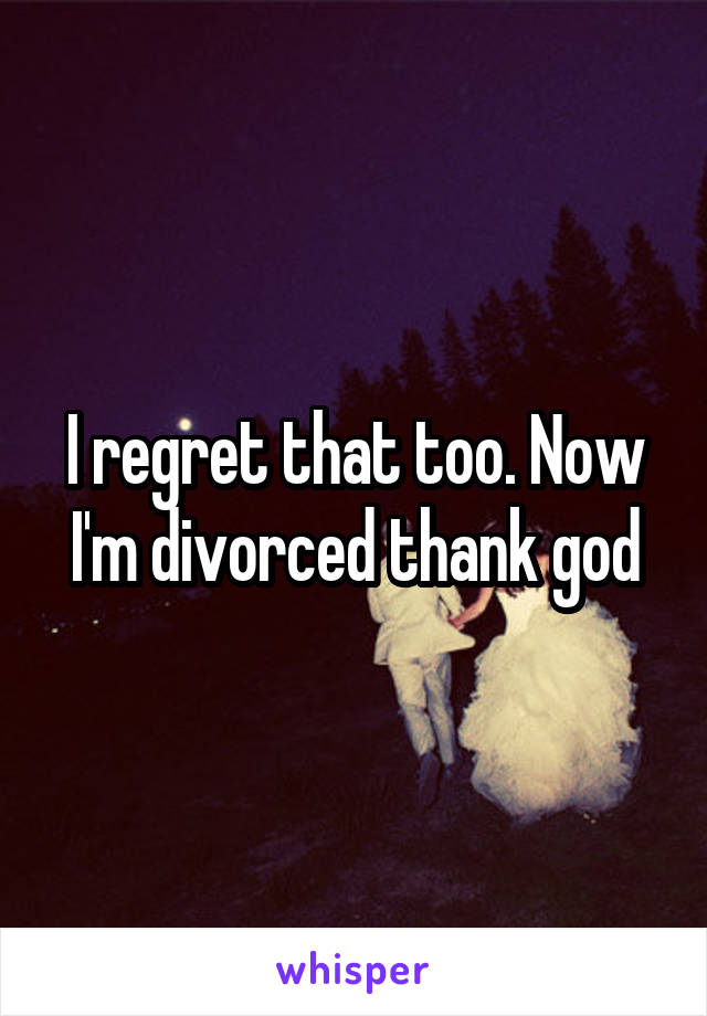 I regret that too. Now I'm divorced thank god