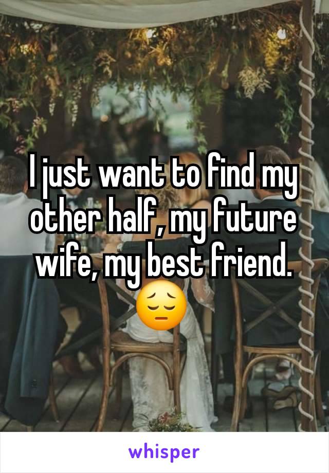 I just want to find my other half, my future wife, my best friend. 😔 