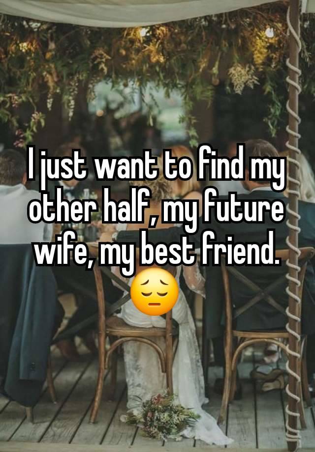 I just want to find my other half, my future wife, my best friend. 😔 