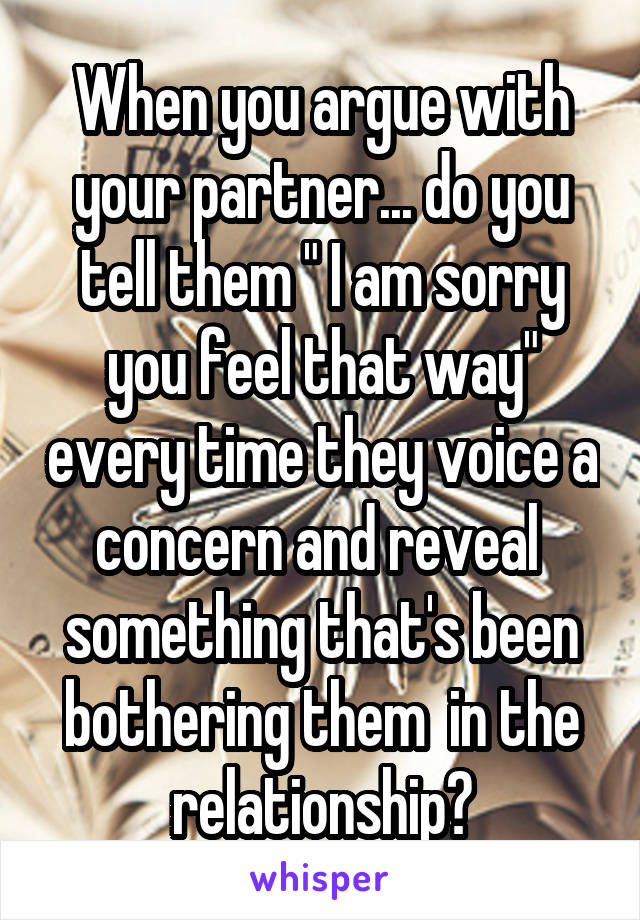 When you argue with your partner... do you tell them " I am sorry you feel that way" every time they voice a concern and reveal  something that's been bothering them  in the relationship?