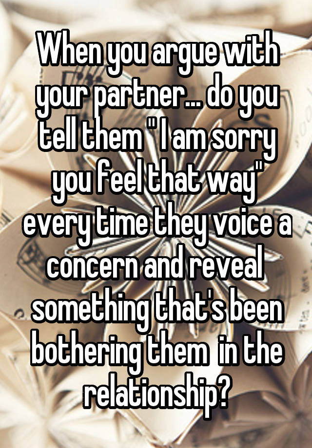 When you argue with your partner... do you tell them " I am sorry you feel that way" every time they voice a concern and reveal  something that's been bothering them  in the relationship?