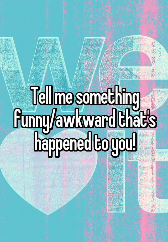 Tell me something funny/awkward that's happened to you!