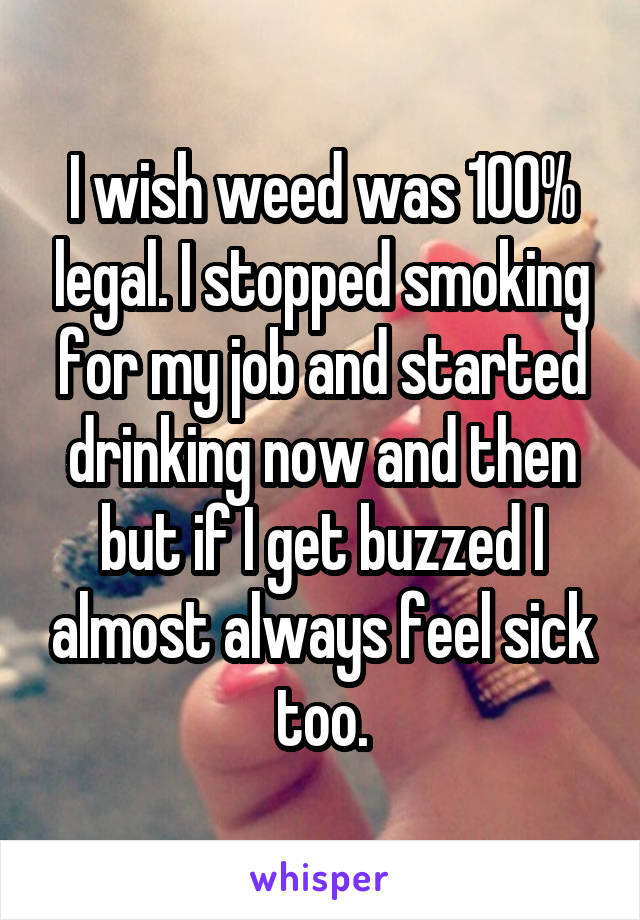 I wish weed was 100% legal. I stopped smoking for my job and started drinking now and then but if I get buzzed I almost always feel sick too.