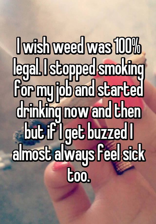 I wish weed was 100% legal. I stopped smoking for my job and started drinking now and then but if I get buzzed I almost always feel sick too.