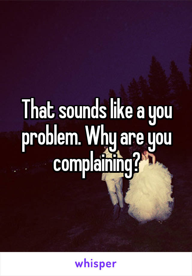 That sounds like a you problem. Why are you complaining?