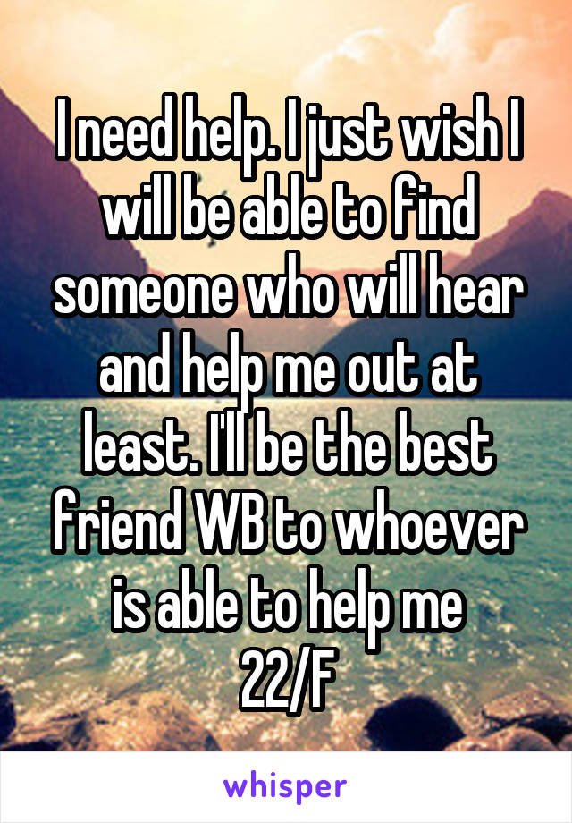 I need help. I just wish I will be able to find someone who will hear and help me out at least. I'll be the best friend WB to whoever is able to help me
22/F