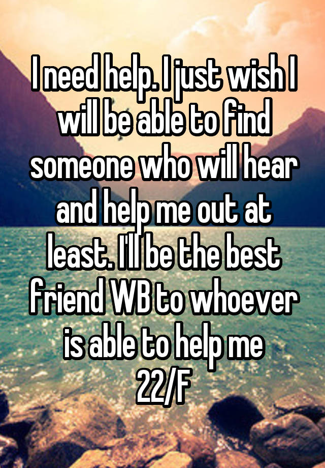 I need help. I just wish I will be able to find someone who will hear and help me out at least. I'll be the best friend WB to whoever is able to help me
22/F