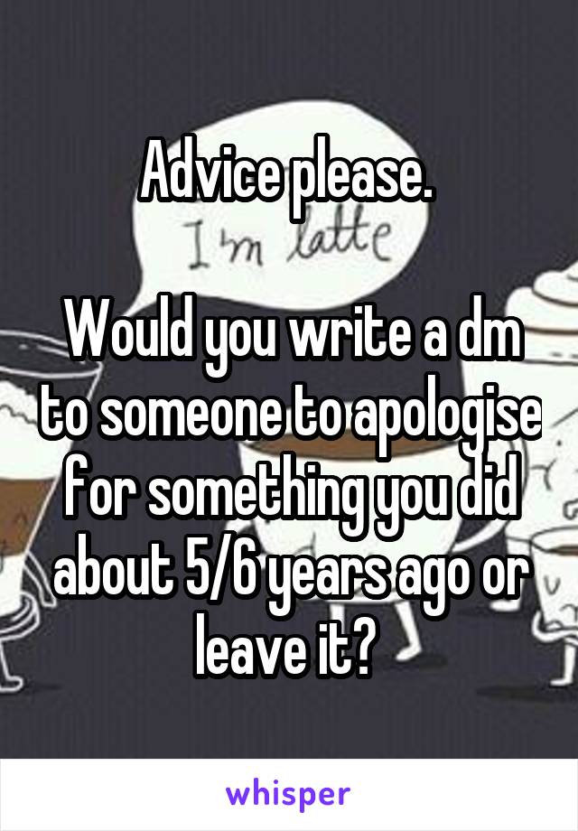 Advice please. 

Would you write a dm to someone to apologise for something you did about 5/6 years ago or leave it? 