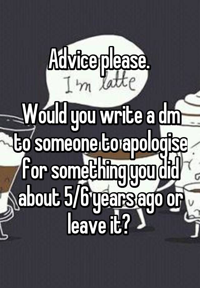 Advice please. 

Would you write a dm to someone to apologise for something you did about 5/6 years ago or leave it? 