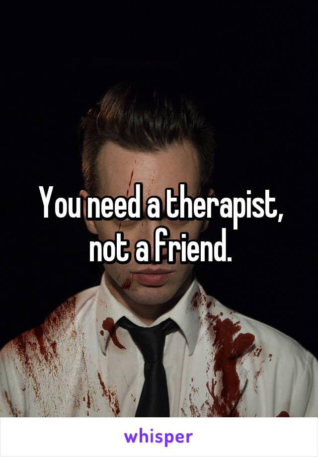 You need a therapist, not a friend.