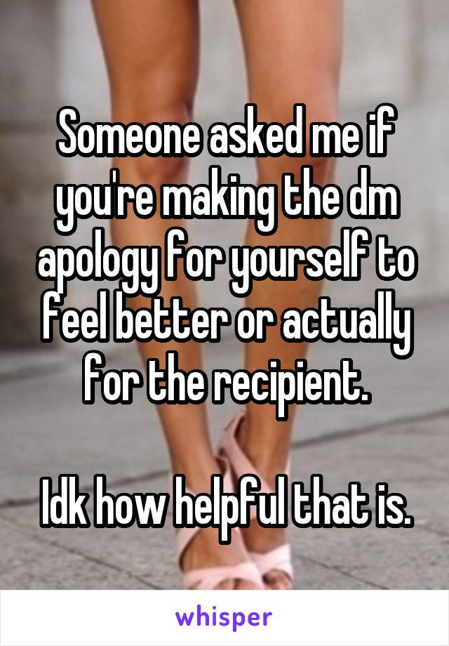 Someone asked me if you're making the dm apology for yourself to feel better or actually for the recipient.

Idk how helpful that is.