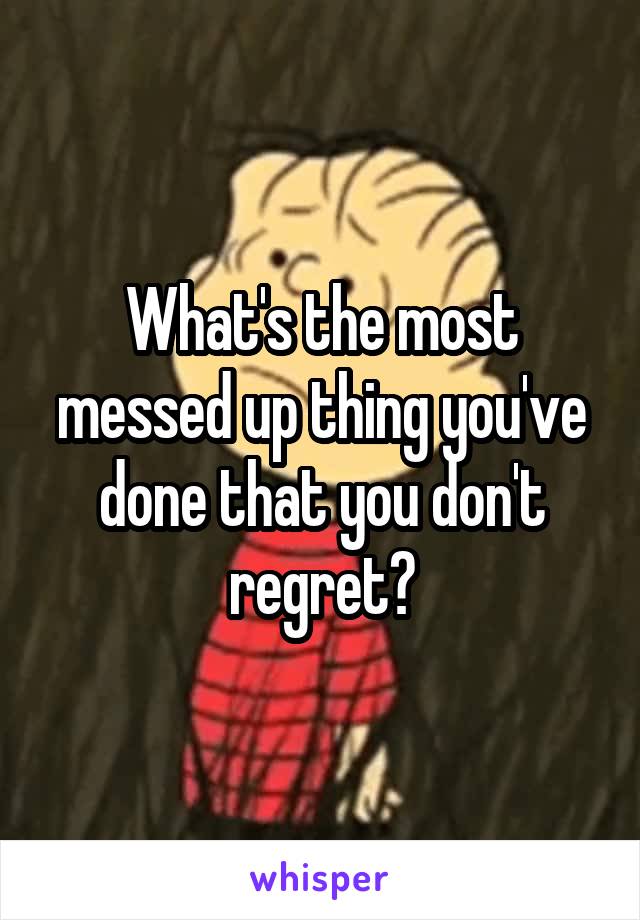 What's the most messed up thing you've done that you don't regret?