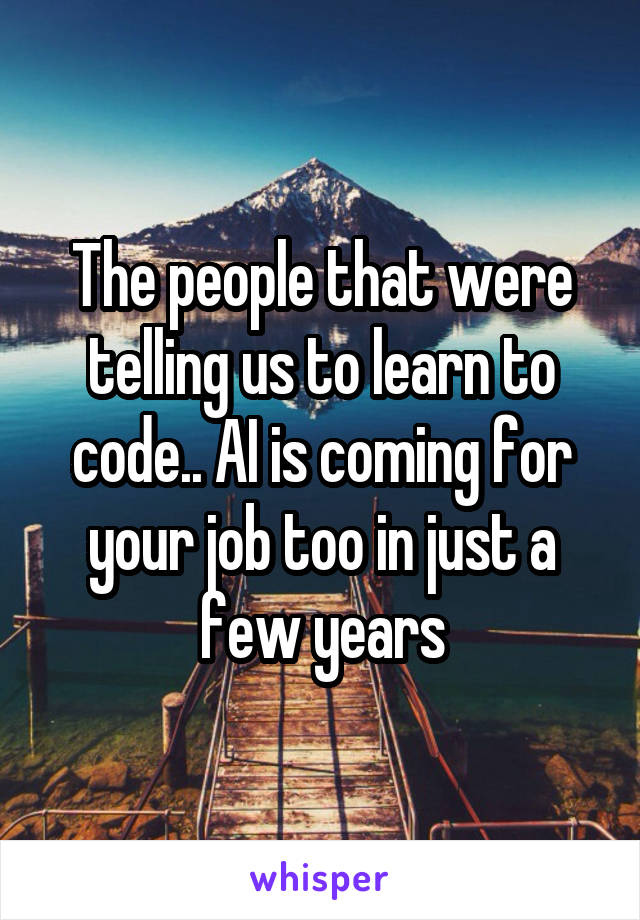 The people that were telling us to learn to code.. AI is coming for your job too in just a few years