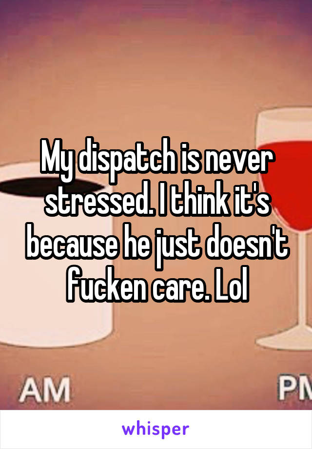 My dispatch is never stressed. I think it's because he just doesn't fucken care. Lol