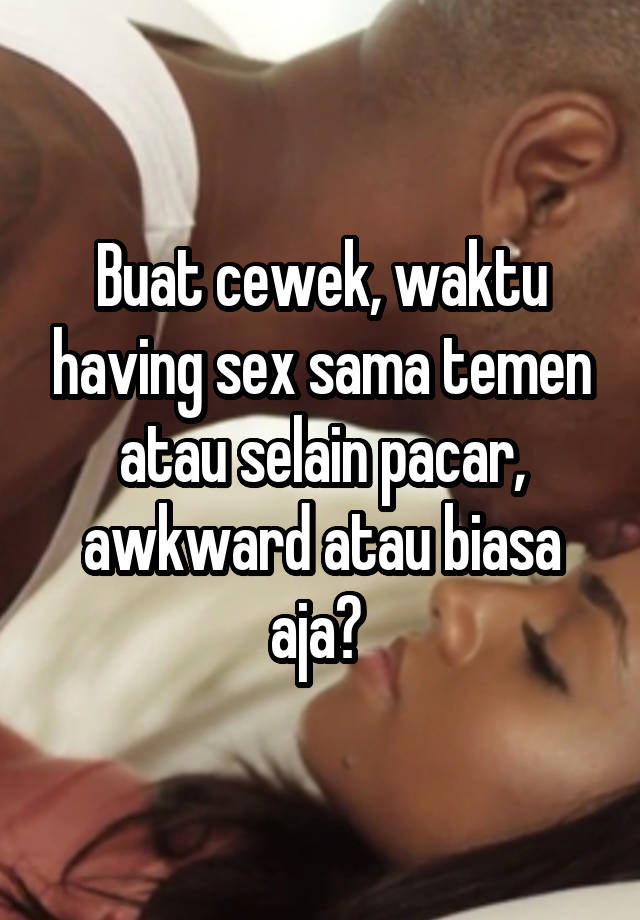 Buat cewek, waktu having sex sama temen atau selain pacar, awkward atau biasa aja? 