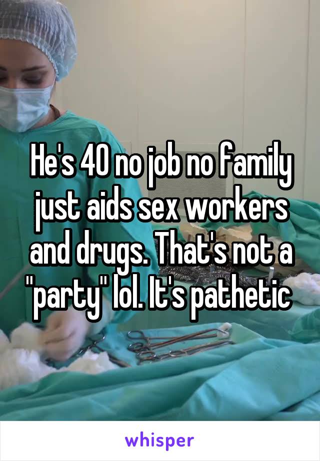 He's 40 no job no family just aids sex workers and drugs. That's not a "party" lol. It's pathetic 