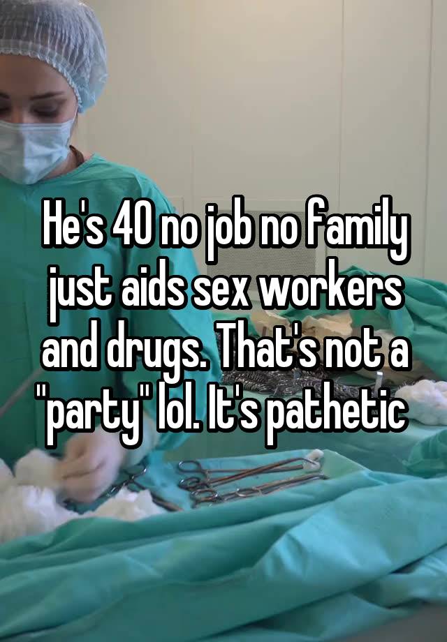 He's 40 no job no family just aids sex workers and drugs. That's not a "party" lol. It's pathetic 