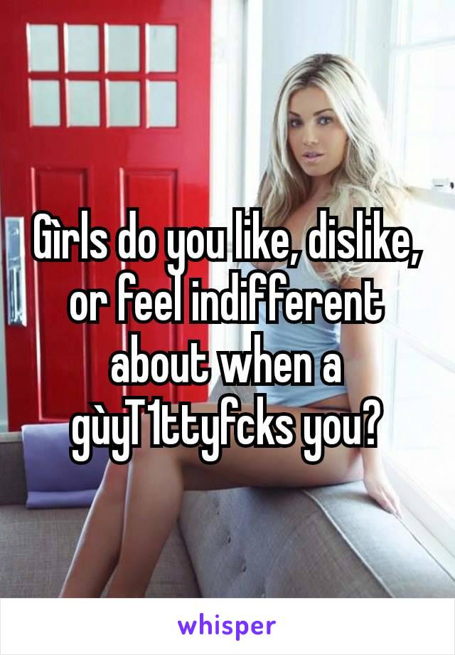 Gìrls do you like, dislike, or feel indifferent about when a gùyT1ttyfcks you?