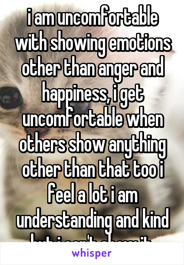 i am uncomfortable with showing emotions other than anger and happiness, i get uncomfortable when others show anything other than that too i feel a lot i am understanding and kind but i can't show it 