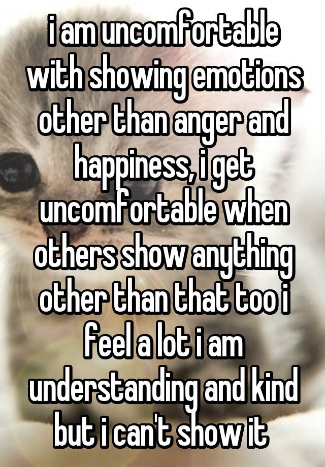 i am uncomfortable with showing emotions other than anger and happiness, i get uncomfortable when others show anything other than that too i feel a lot i am understanding and kind but i can't show it 