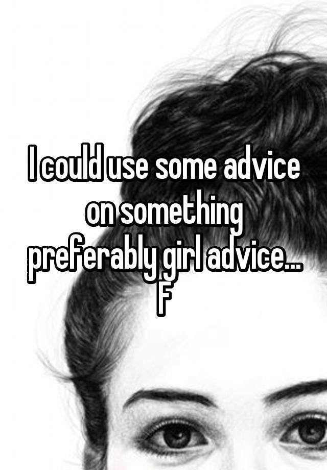 I could use some advice on something preferably girl advice...
F