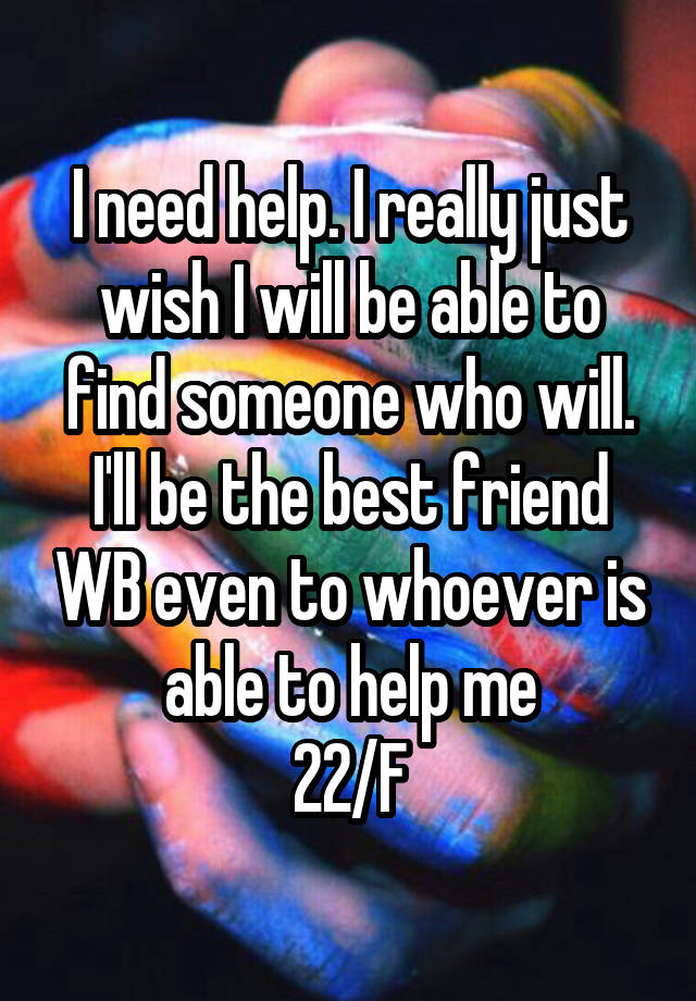 I need help. I really just wish I will be able to find someone who will. I'll be the best friend WB even to whoever is able to help me
22/F