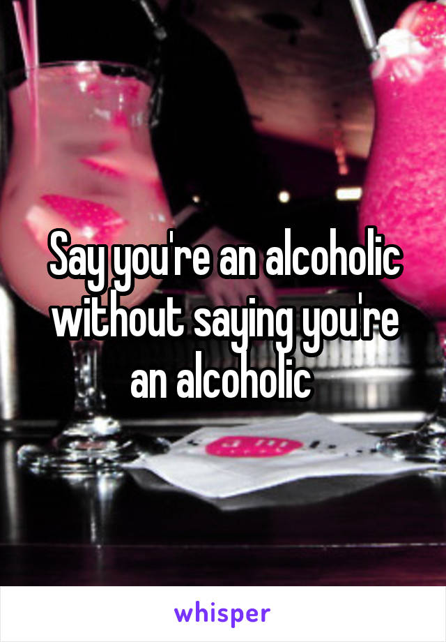 Say you're an alcoholic without saying you're an alcoholic 